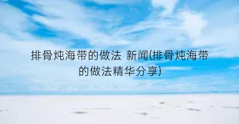 排骨炖海带的做法 新闻(排骨炖海带的做法精华分享)